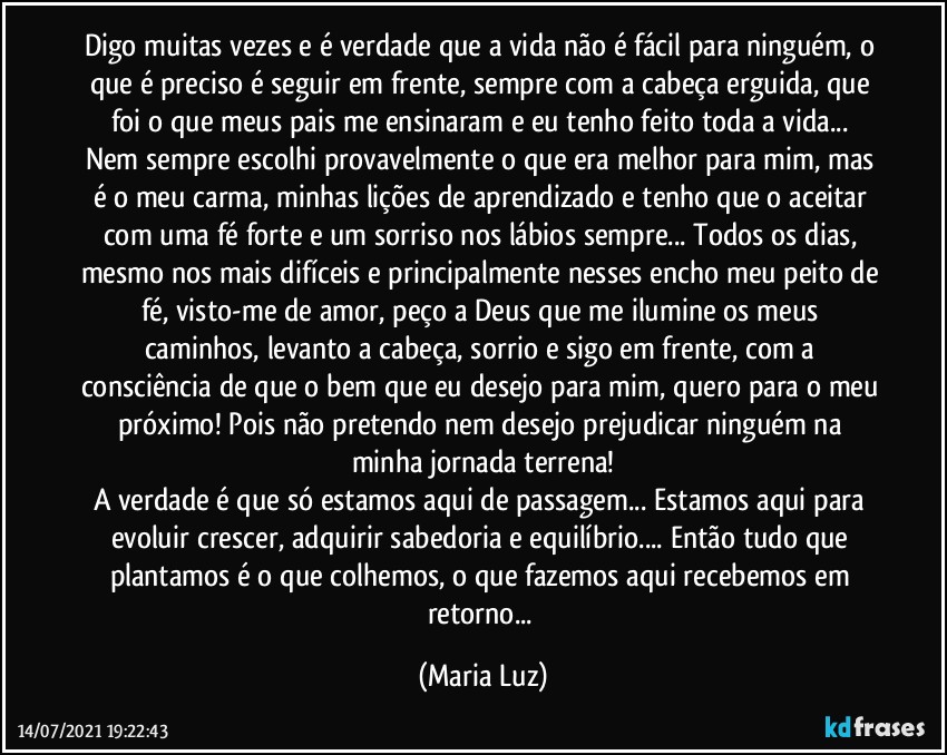 Digo muitas vezes e é verdade que a vida não é fácil para ninguém, o que é preciso é seguir em frente, sempre com a cabeça erguida, que foi o que meus pais me ensinaram e eu tenho feito toda a vida... Nem sempre escolhi provavelmente o que era melhor para mim, mas é o meu carma, minhas lições de aprendizado e tenho que o aceitar com uma fé forte e um sorriso nos lábios sempre... Todos os dias, mesmo nos mais difíceis e principalmente nesses encho meu peito de fé, visto-me de amor, peço a Deus que me ilumine os meus caminhos, levanto a cabeça, sorrio e sigo em frente, com a consciência de que o bem que eu desejo para mim, quero para o meu próximo! Pois não pretendo nem desejo prejudicar ninguém na minha jornada terrena!
A verdade é que só estamos aqui de passagem... Estamos aqui para evoluir crescer, adquirir sabedoria e equilíbrio... Então tudo que plantamos é o que colhemos, o que fazemos aqui recebemos em retorno... (Maria Luz)