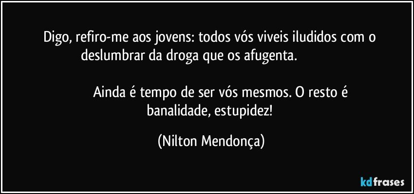 Digo, refiro-me aos jovens: todos vós viveis iludidos com o deslumbrar da droga que os afugenta.                                                                                                                                                                               Ainda é tempo de ser vós mesmos. O resto é banalidade, estupidez! (Nilton Mendonça)