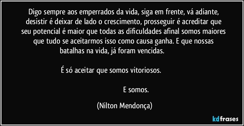 Digo sempre aos emperrados da vida, siga em frente, vá adiante, desistir é deixar de lado o crescimento, prosseguir é acreditar que seu potencial é maior que todas as dificuldades afinal somos maiores que tudo se aceitarmos isso como causa ganha. E que nossas batalhas na vida, já foram vencidas.                                                                                                                                                            É só aceitar que somos vitoriosos.                                                                                                                                                                                                                     E somos. (Nilton Mendonça)