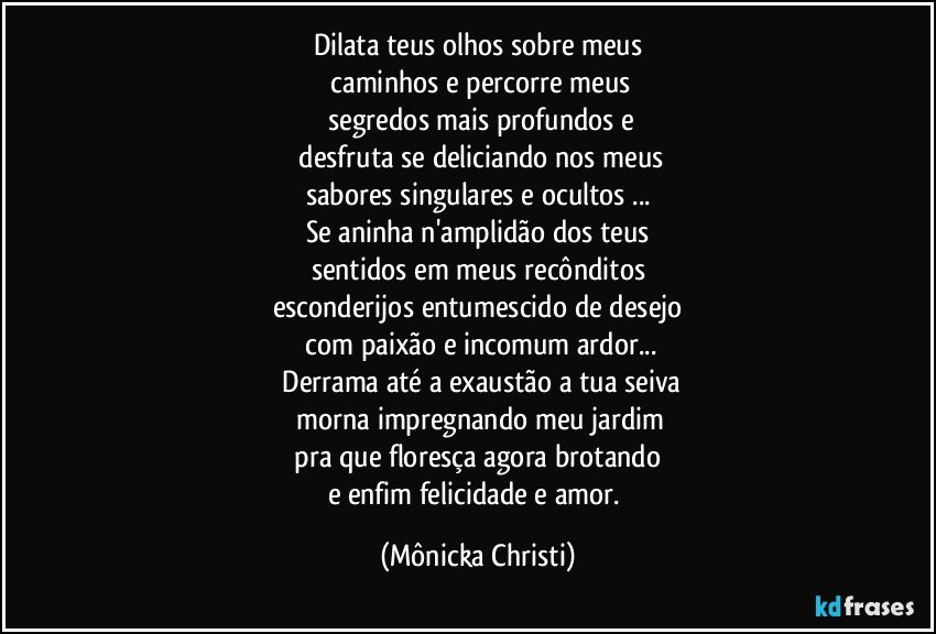 Dilata teus olhos sobre meus
 caminhos e percorre meus
  segredos mais profundos e
 desfruta se deliciando nos meus
sabores singulares e ocultos ...
Se aninha n'amplidão dos teus
sentidos em meus recônditos
esconderijos entumescido de desejo
 com paixão e incomum  ardor...
 Derrama até a exaustão a tua seiva
 morna impregnando meu jardim
 pra que floresça agora brotando 
e enfim felicidade e amor. (Mônicka Christi)