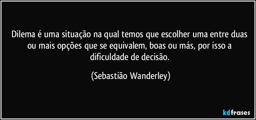 Dilema é uma situação na qual temos que escolher uma entre duas ou mais opções que se equivalem, boas ou más, por isso a dificuldade de decisão. (Sebastião Wanderley)