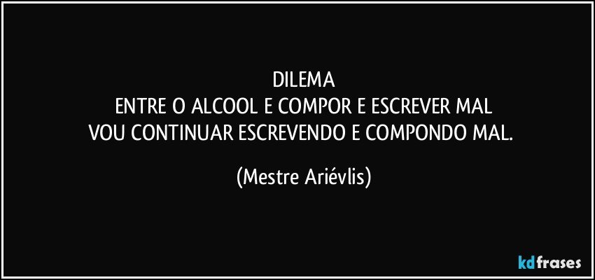 DILEMA
ENTRE O ALCOOL E COMPOR E ESCREVER MAL
VOU CONTINUAR ESCREVENDO E COMPONDO MAL. (Mestre Ariévlis)