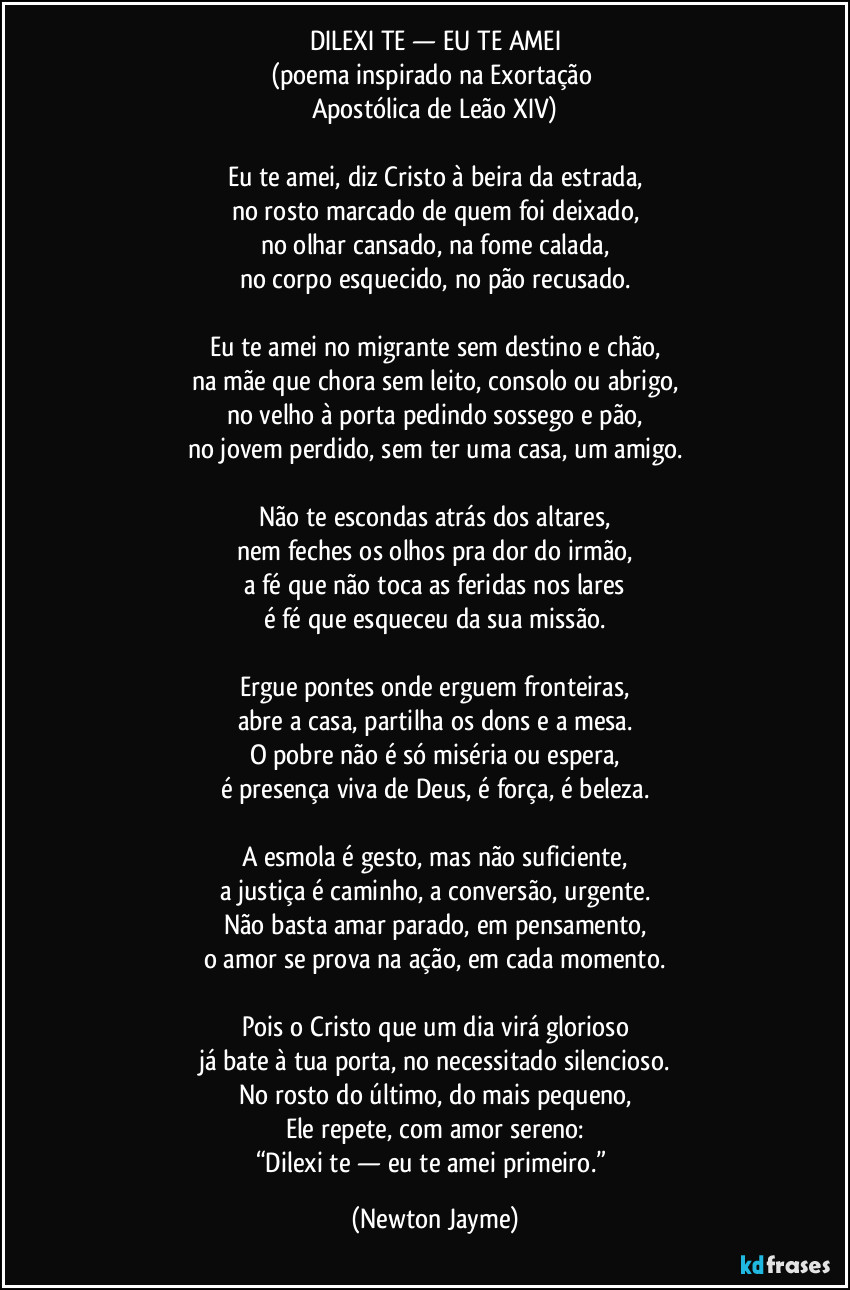 DILEXI TE — EU TE AMEI
(poema inspirado na Exortação
Apostólica de Leão XIV)
Eu te amei, diz Cristo à beira da estrada,
no rosto marcado de quem foi deixado,
no olhar cansado, na fome calada,
no corpo esquecido, no pão recusado.
Eu te amei no migrante sem destino e chão,
na mãe que chora sem leito, consolo ou abrigo,
no velho à porta pedindo sossego e pão,
no jovem perdido, sem ter uma casa, um amigo.
Não te escondas atrás dos altares,
nem feches os olhos pra dor do irmão,
a fé que não toca as feridas nos lares
é fé que esqueceu da sua missão.
Ergue pontes onde erguem fronteiras,
abre a casa, partilha os dons e a mesa.
O pobre não é só miséria ou espera,
é presença viva de Deus, é força, é beleza.
A esmola é gesto, mas não suficiente,
a justiça é caminho, a conversão, urgente.
Não basta amar parado, em pensamento,
o amor se prova na ação, em cada momento.
Pois o Cristo que um dia virá glorioso
já bate à tua porta, no necessitado silencioso.
No rosto do último, do mais pequeno,
Ele repete, com amor sereno:
“Dilexi te — eu te amei primeiro.” (Newton Jayme)