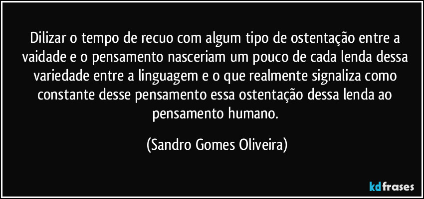 Dilizar o tempo de recuo com algum tipo de ostentação entre a vaidade e o pensamento nasceriam um pouco de cada lenda dessa variedade entre a linguagem e o que realmente signaliza como constante desse pensamento essa ostentação dessa lenda ao pensamento humano. (Sandro Gomes Oliveira)