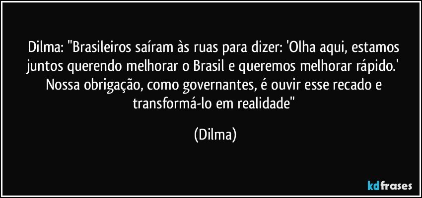 Dilma: "Brasileiros saíram às ruas para dizer: 'Olha aqui, estamos juntos querendo melhorar o Brasil e queremos melhorar rápido.' Nossa obrigação, como governantes, é ouvir esse recado e transformá-lo em realidade" (Dilma)