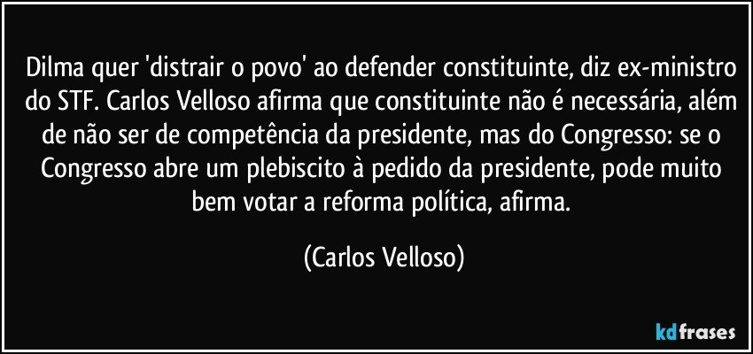 Dilma quer 'distrair o povo' ao defender constituinte, diz ex-ministro do STF. Carlos Velloso afirma que constituinte não é necessária, além de não ser de competência da presidente, mas do Congresso: se o Congresso abre um plebiscito à pedido da presidente, pode muito bem votar a reforma política, afirma. (Carlos Velloso)