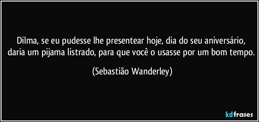 Dilma, se eu pudesse lhe presentear hoje, dia do seu aniversário, daria um pijama listrado, para que você o usasse por um bom tempo. (Sebastião Wanderley)