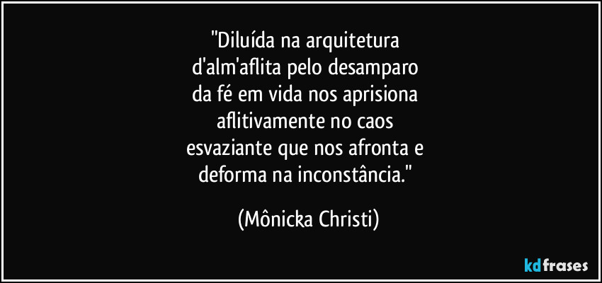 "Diluída na arquitetura 
d'alm'aflita pelo desamparo 
da fé em vida nos aprisiona 
aflitivamente no caos 
esvaziante que nos afronta e 
deforma na inconstância." (Mônicka Christi)