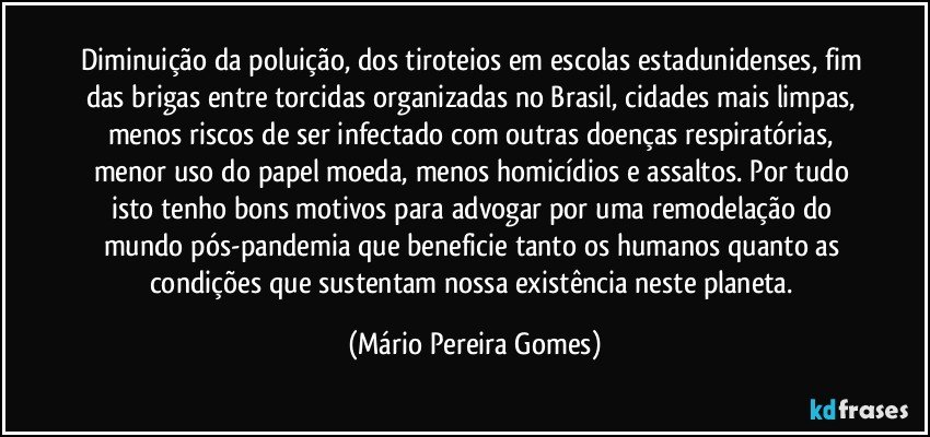 Diminuição da poluição, dos tiroteios em escolas estadunidenses, fim das brigas entre torcidas organizadas no Brasil, cidades mais limpas, menos riscos de ser infectado com outras doenças respiratórias, menor uso do papel moeda, menos homicídios e assaltos. Por tudo isto tenho bons motivos para advogar por uma remodelação do mundo pós-pandemia que beneficie tanto os humanos quanto as condições que sustentam nossa existência neste planeta. (Mário Pereira Gomes)