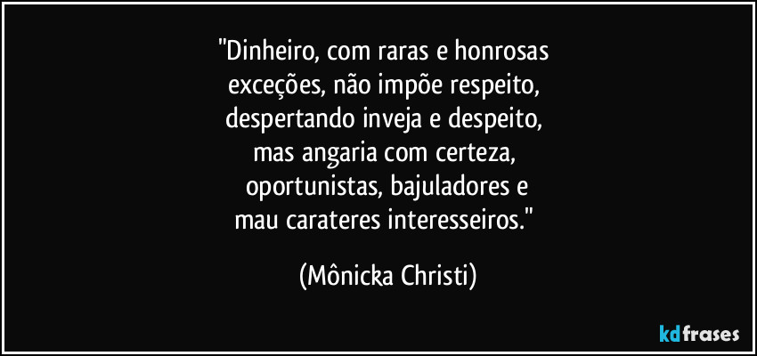 "Dinheiro, com raras e honrosas
exceções, não impõe respeito,
despertando inveja e despeito,
mas angaria com certeza,
oportunistas, bajuladores e
mau carateres interesseiros." (Mônicka Christi)