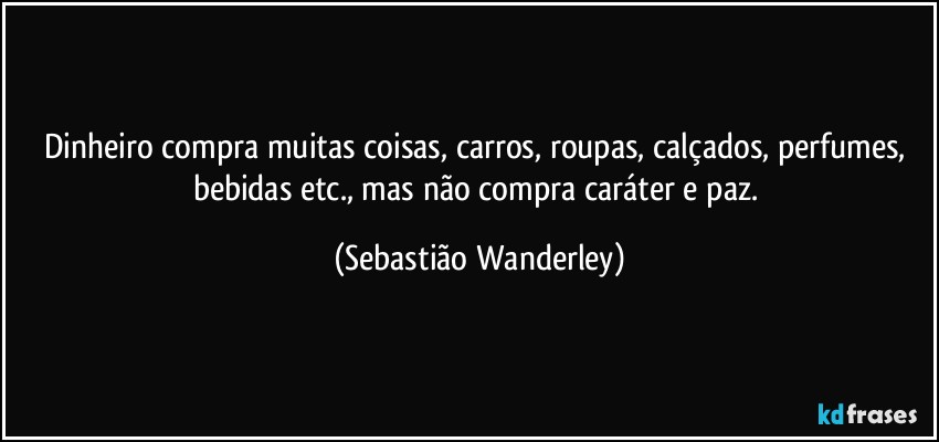 Dinheiro compra muitas coisas, carros, roupas, calçados, perfumes, bebidas etc., mas não compra caráter e paz. (Sebastião Wanderley)