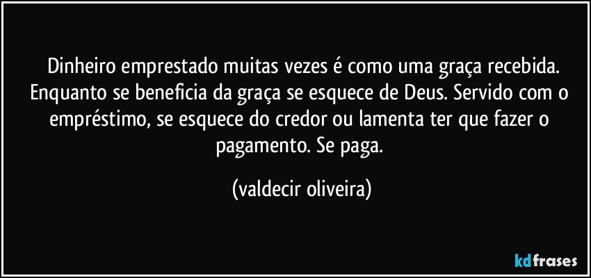 ⁠⁠Dinheiro emprestado muitas vezes é como uma graça recebida. Enquanto se beneficia da graça se esquece de Deus. Servido com o empréstimo, se esquece do credor ou lamenta ter que fazer o pagamento. Se paga. (valdecir oliveira)