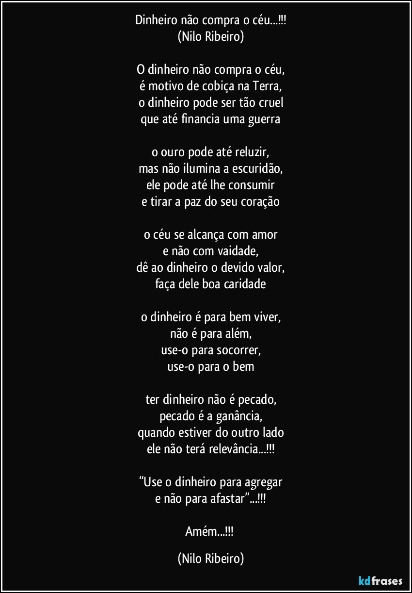 Dinheiro não compra o céu...!!!
(Nilo Ribeiro)

O dinheiro não compra o céu,
é motivo de cobiça na Terra,
o dinheiro pode ser tão cruel
que até financia uma guerra

o ouro pode até reluzir,
mas não ilumina a escuridão,
ele pode até lhe consumir
e tirar a paz do seu coração

o céu se alcança com amor
e não com vaidade,
dê ao dinheiro o devido valor,
faça dele boa caridade

o dinheiro é para bem viver,
não é para além,
use-o para socorrer,
use-o para o bem

ter dinheiro não é pecado,
pecado é a ganância,
quando estiver do outro lado
ele não terá relevância...!!!

“Use o dinheiro para agregar
e não para afastar”...!!!

Amém...!!! (Nilo Ribeiro)