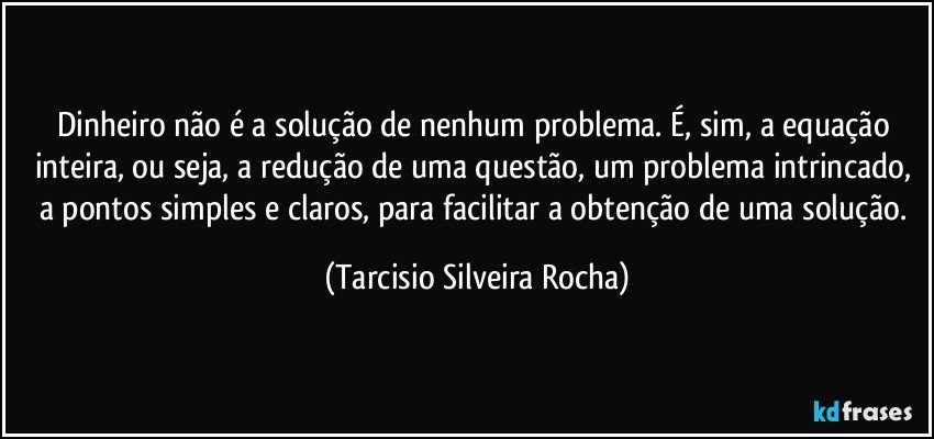 Dinheiro não é a solução de nenhum problema. É, sim, a equação inteira, ou seja, a redução de uma questão, um problema intrincado, a pontos simples e claros, para facilitar a obtenção de uma solução. (Tarcisio Silveira Rocha)