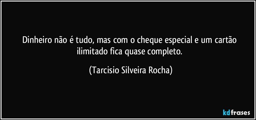 Dinheiro não é tudo, mas com o cheque especial e um cartão ilimitado fica quase completo. (Tarcisio Silveira Rocha)