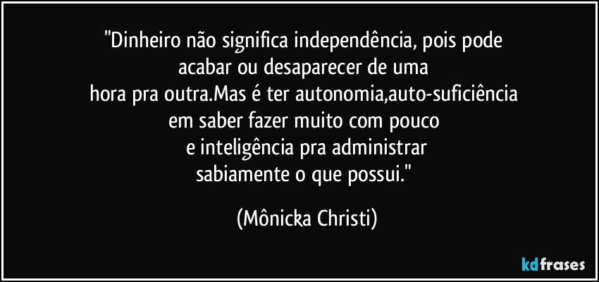 "Dinheiro não significa independência, pois pode 
acabar ou desaparecer de uma 
hora pra outra.Mas é ter autonomia,auto-suficiência 
em saber fazer muito com pouco 
e inteligência pra administrar
sabiamente o que possui." (Mônicka Christi)