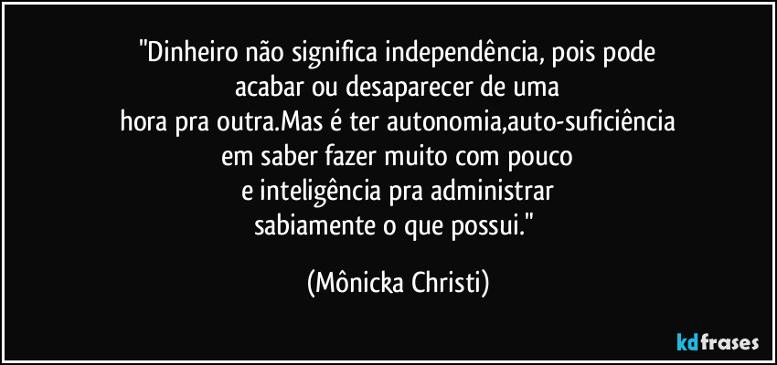 "Dinheiro não significa independência, pois pode
acabar ou desaparecer de uma
hora pra outra.Mas é ter autonomia,auto-suficiência
em saber fazer muito com pouco
e inteligência pra administrar
sabiamente o que possui." (Mônicka Christi)