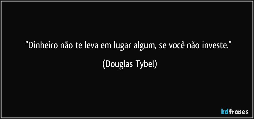 "Dinheiro não te leva em lugar algum, se você não investe." (Douglas Tybel)