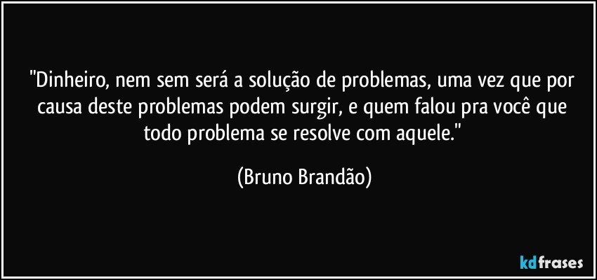 "Dinheiro, nem sem será a solução de problemas, uma vez que por causa deste problemas podem surgir, e quem falou pra você que todo problema se resolve com aquele." (Bruno Brandão)