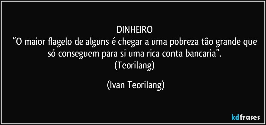 DINHEIRO 
“O maior flagelo de alguns é chegar a uma pobreza tão grande que só conseguem para si uma rica conta bancaria”. 
(Teorilang) (Ivan Teorilang)