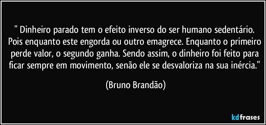 " Dinheiro parado tem o efeito inverso do ser humano sedentário. Pois enquanto este engorda ou outro emagrece. Enquanto o primeiro perde valor, o segundo ganha. Sendo assim, o dinheiro foi feito para ficar sempre em movimento, senão ele se desvaloriza na sua inércia." (Bruno Brandão)