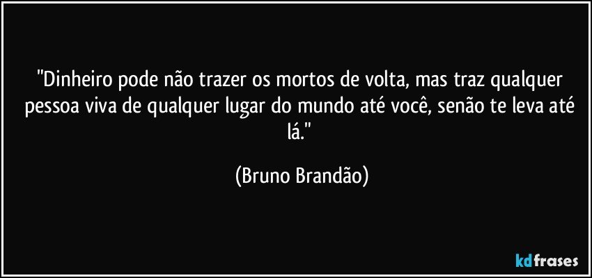 "Dinheiro pode não trazer os mortos de volta, mas traz qualquer pessoa viva de qualquer lugar do mundo até você, senão te leva até lá." (Bruno Brandão)