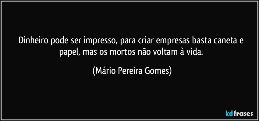 Dinheiro pode ser impresso, para criar empresas basta caneta e papel, mas os mortos não voltam à vida. (Mário Pereira Gomes)