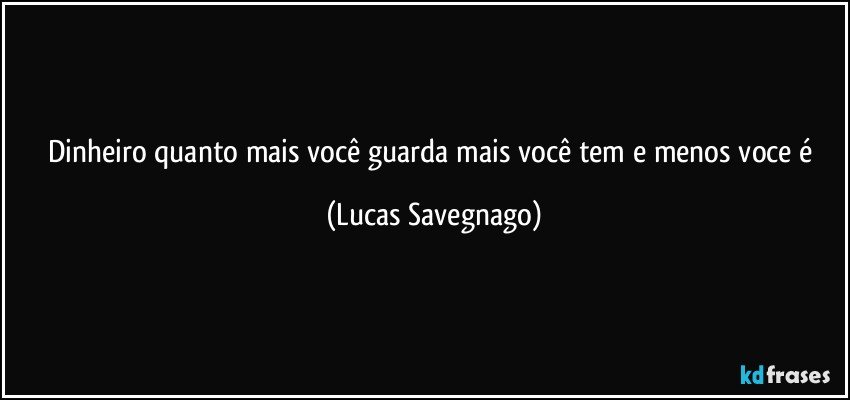Dinheiro quanto mais você guarda mais você tem e menos voce é (Lucas Savegnago)