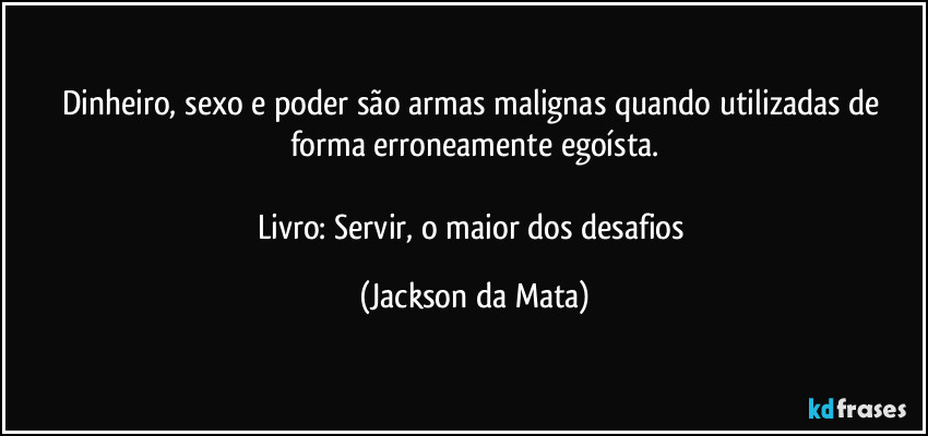 Dinheiro, sexo e poder são armas malignas quando utilizadas de forma erroneamente egoísta.

Livro: Servir, o maior dos desafios (Jackson da Mata)