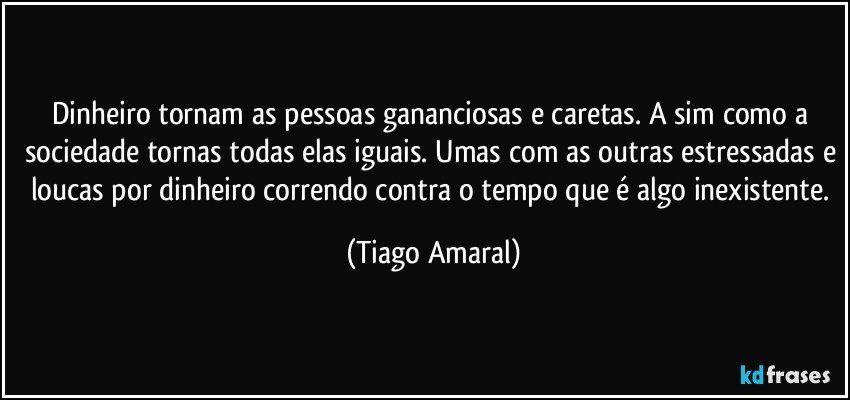 Dinheiro tornam as pessoas gananciosas e caretas. A sim como a sociedade tornas todas elas iguais. Umas com as outras estressadas e loucas por dinheiro correndo contra o tempo que é algo inexistente. (Tiago Amaral)