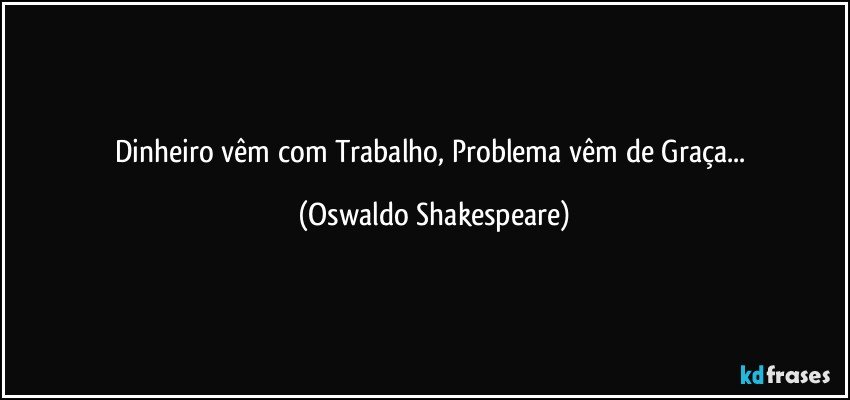 Dinheiro vêm com Trabalho, Problema vêm de Graça... (Oswaldo Shakespeare)