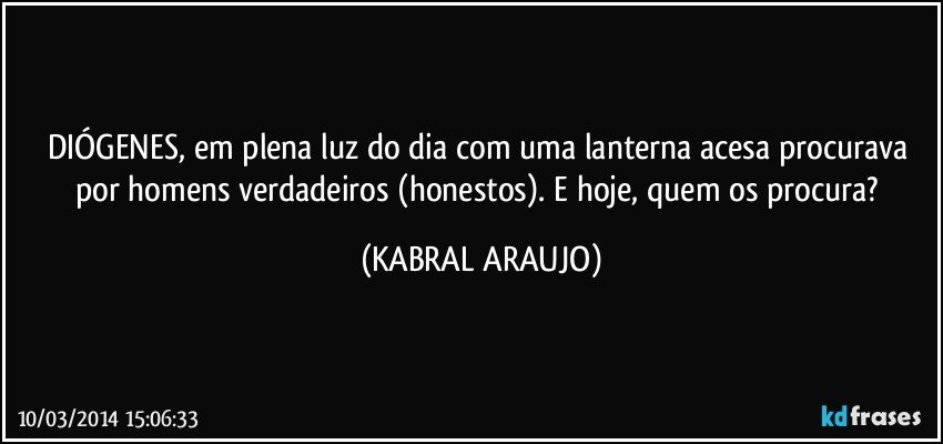 DIÓGENES, em plena luz do dia com uma lanterna acesa procurava por homens verdadeiros (honestos). E hoje, quem os procura? (KABRAL ARAUJO)