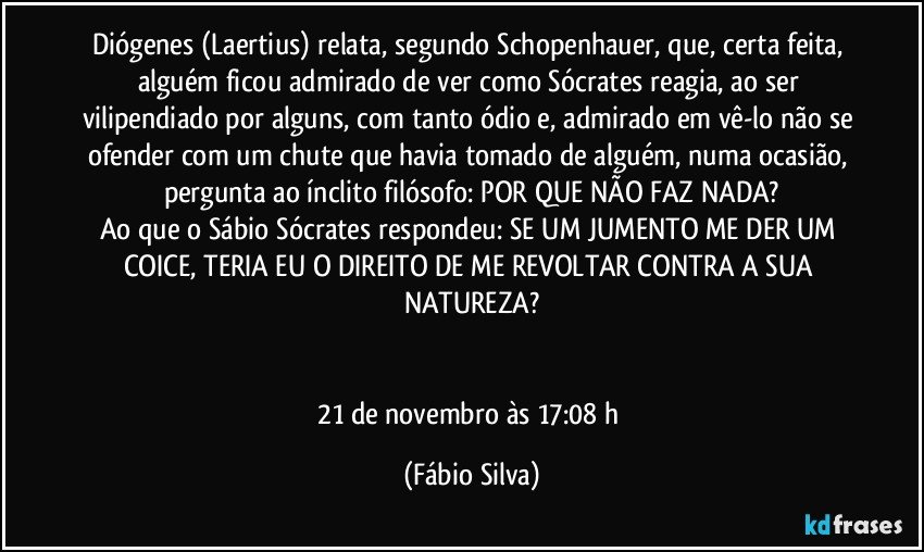 Diógenes (Laertius) relata, segundo Schopenhauer, que, certa feita, alguém ficou admirado de ver como Sócrates reagia, ao ser vilipendiado por alguns, com tanto ódio e, admirado em vê-lo não se ofender com um chute que havia tomado de alguém, numa ocasião, pergunta ao ínclito filósofo: POR QUE NÃO FAZ NADA?
Ao que o Sábio Sócrates respondeu: SE UM JUMENTO ME DER UM COICE, TERIA EU O DIREITO DE ME REVOLTAR CONTRA A SUA NATUREZA?


21 de novembro às 17:08 h (Fábio Silva)