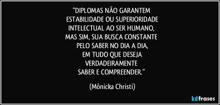 “DIPLOMAS NÃO GARANTEM 
ESTABILIDADE OU SUPERIORIDADE
INTELECTUAL AO SER HUMANO, 
MAS SIM, SUA BUSCA CONSTANTE 
PELO SABER NO DIA A DIA,
 EM TUDO QUE DESEJA 
VERDADEIRAMENTE 
SABER E COMPREENDER.” (Mônicka Christi)