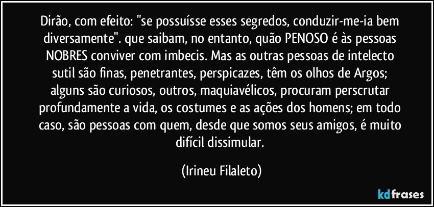 Dirão, com efeito: "se possuísse esses segredos, conduzir-me-ia bem diversamente". que saibam, no entanto, quão PENOSO é às pessoas NOBRES conviver com imbecis. Mas as outras pessoas de intelecto sutil são finas, penetrantes, perspicazes, têm os olhos de Argos; alguns são curiosos, outros, maquiavélicos, procuram perscrutar profundamente a vida, os costumes e as ações dos homens; em todo caso, são pessoas com quem, desde que somos seus amigos, é muito difícil dissimular. (Irineu Filaleto)