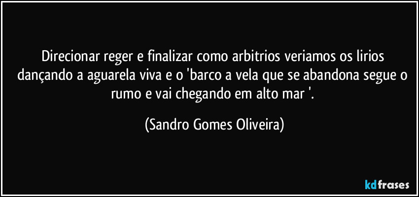 Direcionar reger e finalizar como arbitrios veriamos os lirios dançando a aguarela viva e o 'barco a vela que se abandona segue o rumo e vai chegando em alto mar '. (Sandro Gomes Oliveira)