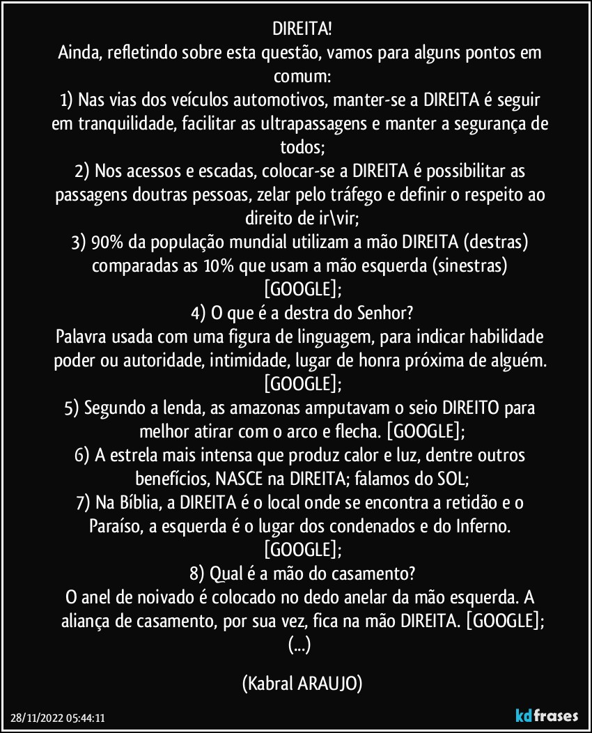 DIREITA!
Ainda, refletindo sobre esta questão, vamos para alguns pontos em comum:
1) Nas vias dos veículos automotivos, manter-se a DIREITA é seguir em tranquilidade, facilitar as ultrapassagens e manter a segurança de todos;
2) Nos acessos e escadas, colocar-se a DIREITA é possibilitar as passagens doutras pessoas, zelar pelo tráfego e definir o respeito ao direito de ir\vir;
3) 90% da população mundial utilizam a mão DIREITA (destras) comparadas as 10% que usam a mão esquerda (sinestras) [GOOGLE];
4) O que é a destra do Senhor?
Palavra usada com uma figura de linguagem, para indicar habilidade poder ou autoridade, intimidade, lugar de honra próxima de alguém. [GOOGLE];
5) Segundo a lenda, as amazonas amputavam o seio DIREITO para melhor atirar com o arco e flecha. [GOOGLE];
6) A estrela mais intensa que produz calor e luz, dentre outros benefícios, NASCE na DIREITA; falamos do SOL;
7) Na Bíblia, a DIREITA é o local onde se encontra a retidão e o Paraíso, a esquerda é o lugar dos condenados e do Inferno. [GOOGLE];
8) Qual é a mão do casamento?
O anel de noivado é colocado no dedo anelar da mão esquerda. A aliança de casamento, por sua vez, fica na mão DIREITA. [GOOGLE];
(...) (KABRAL ARAUJO)