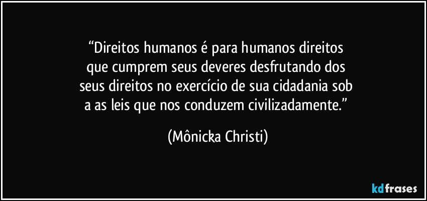 “Direitos humanos  é para humanos direitos 
que cumprem seus deveres desfrutando dos 
seus direitos no exercício de sua cidadania sob 
a as leis que nos conduzem civilizadamente.” (Mônicka Christi)