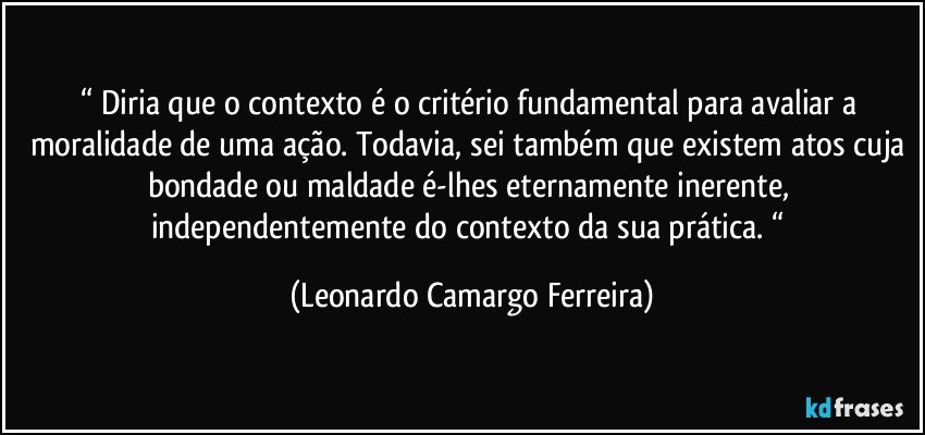 “ Diria que o contexto é o critério fundamental para avaliar a moralidade de uma ação. Todavia, sei também que existem atos cuja bondade ou maldade é-lhes eternamente inerente, independentemente do contexto da sua prática. “ (Leonardo Camargo Ferreira)