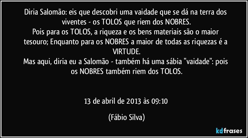 Diria Salomão: eis que descobri uma vaidade que se dá na terra dos viventes - os TOLOS que riem dos NOBRES.
Pois para os TOLOS, a riqueza e os bens materiais são o maior tesouro; Enquanto para os NOBRES a maior de todas as riquezas é a VIRTUDE.
Mas aqui, diria eu a Salomão - também há uma sábia "vaidade": pois os NOBRES também riem dos TOLOS.


13 de abril de 2013 às 09:10 (Fábio Silva)