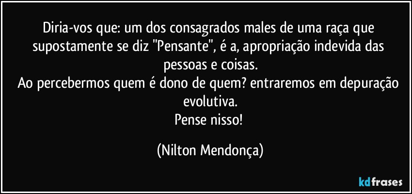 Diria-vos que: um dos consagrados males de uma raça que supostamente se diz "Pensante", é a, apropriação indevida das pessoas e coisas.
Ao percebermos quem é dono de quem? entraremos em depuração evolutiva.
Pense nisso! (Nilton Mendonça)