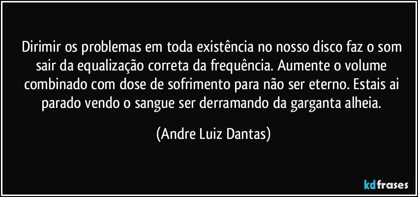 Dirimir os problemas em toda existência no nosso disco faz o som sair da equalização correta da frequência. Aumente o volume combinado com dose de sofrimento para não ser eterno. Estais ai parado vendo o sangue ser derramando da garganta alheia. (Andre Luiz Dantas)