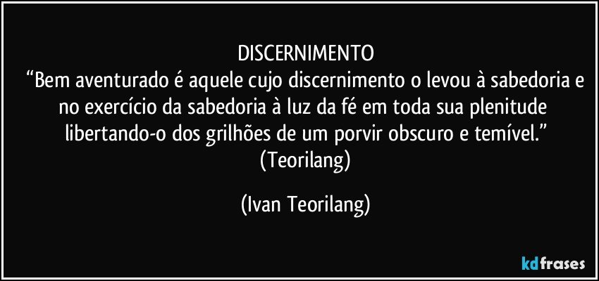 DISCERNIMENTO
 “Bem aventurado é aquele cujo discernimento o levou à sabedoria e no exercício da sabedoria à luz da fé em toda sua plenitude libertando-o dos grilhões de um porvir obscuro e temível.”
 (Teorilang) (Ivan Teorilang)