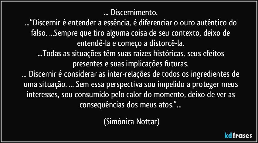 ... Discernimento. 
...“Discernir é entender a essência, é diferenciar o ouro autêntico do falso. ...Sempre que tiro alguma coisa de seu contexto, deixo de entendê-la e começo a distorcê-la. 
...Todas as situações têm suas raízes históricas, seus efeitos presentes e suas implicações futuras. 
... Discernir é considerar as inter-relações de todos os ingredientes de uma situação. ... Sem essa perspectiva sou impelido a proteger meus interesses, sou consumido pelo calor do momento, deixo de ver as consequências dos meus atos.”... (Simônica Nottar)