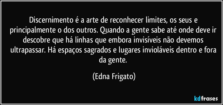 Discernimento é a arte de reconhecer limites, os seus e principalmente o dos outros. Quando a gente sabe até onde deve ir descobre que há linhas que embora invisíveis não devemos ultrapassar. Há espaços sagrados e lugares invioláveis dentro e fora da gente. (Edna Frigato)