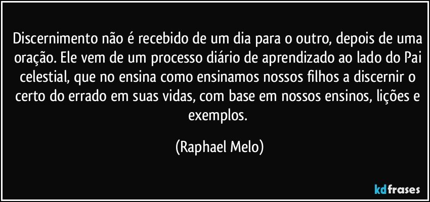 Discernimento não é recebido de um dia para o outro, depois de uma oração. Ele vem de um processo diário de aprendizado ao lado do Pai celestial, que no ensina como ensinamos nossos filhos a discernir o certo do errado em suas vidas, com base em nossos ensinos, lições e exemplos. (Raphael Melo)