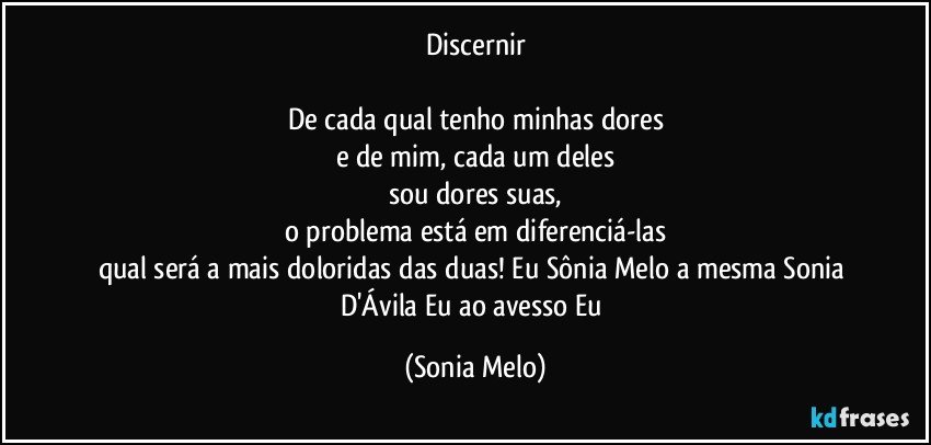 Discernir

De cada qual tenho minhas dores
e de mim, cada um deles
sou dores suas,
o problema está em diferenciá-las
qual será a mais doloridas das duas! Eu Sônia Melo a mesma Sonia D'Ávila Eu ao avesso Eu (Sonia Melo)