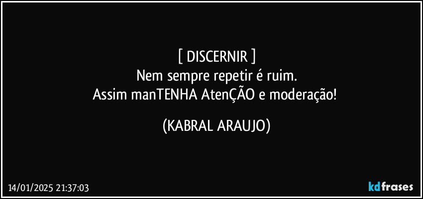 [ DISCERNIR ]
Nem sempre repetir é ruim.
Assim manTENHA AtenÇÃO e moderação! (KABRAL ARAUJO)