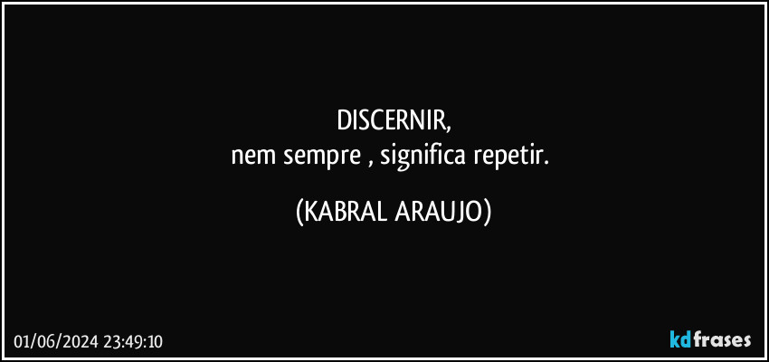 DISCERNIR,
nem sempre , significa repetir. (KABRAL ARAUJO)