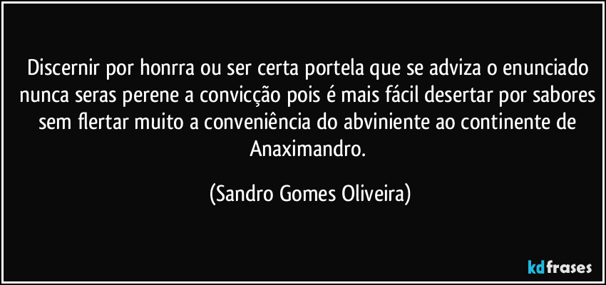 Discernir por honrra ou ser certa portela que se adviza o enunciado nunca seras perene a convicção pois é mais fácil desertar por sabores sem flertar muito a conveniência do abviniente ao continente de Anaximandro. (Sandro Gomes Oliveira)